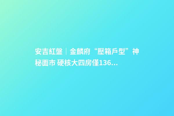 安吉紅盤｜金麟府“壓箱戶型”神秘面市 硬核大四房僅136萬起？！